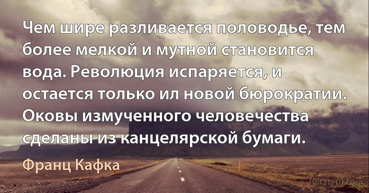 Чем шире разливается половодье, тем более мелкой и мутной становится вода. Революция испаряется, и остается только ил новой бюрократии. Оковы измученного человечества сделаны из канцелярской бумаги. (Франц Кафка)