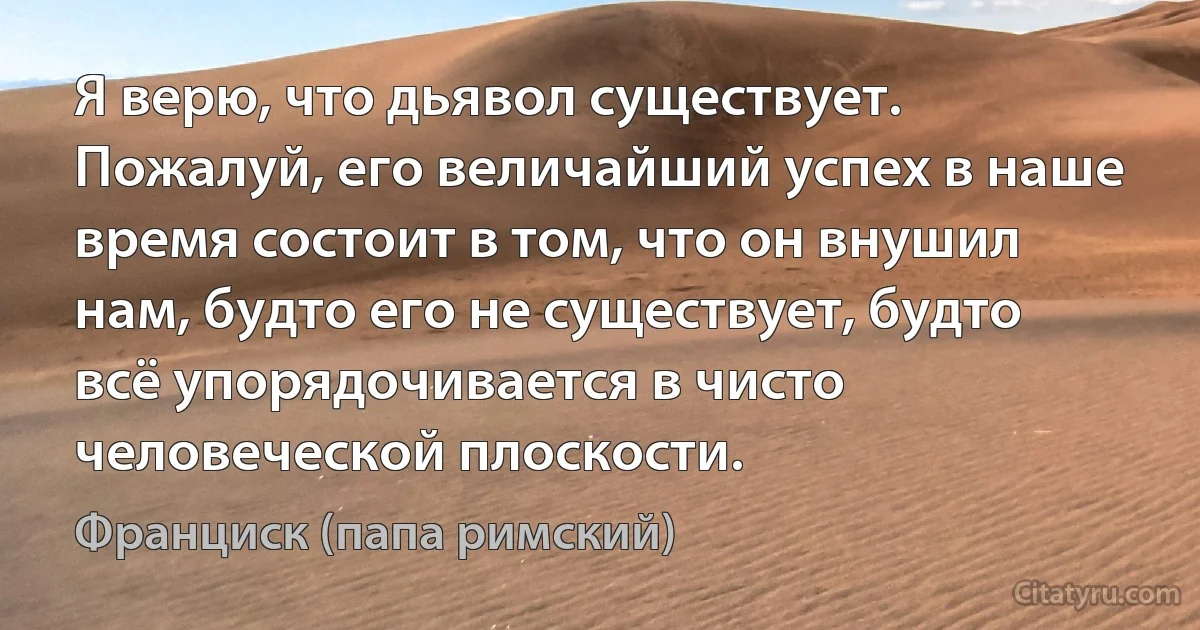 Я верю, что дьявол существует. Пожалуй, его величайший успех в наше время состоит в том, что он внушил нам, будто его не существует, будто всё упорядочивается в чисто человеческой плоскости. (Франциск (папа римский))