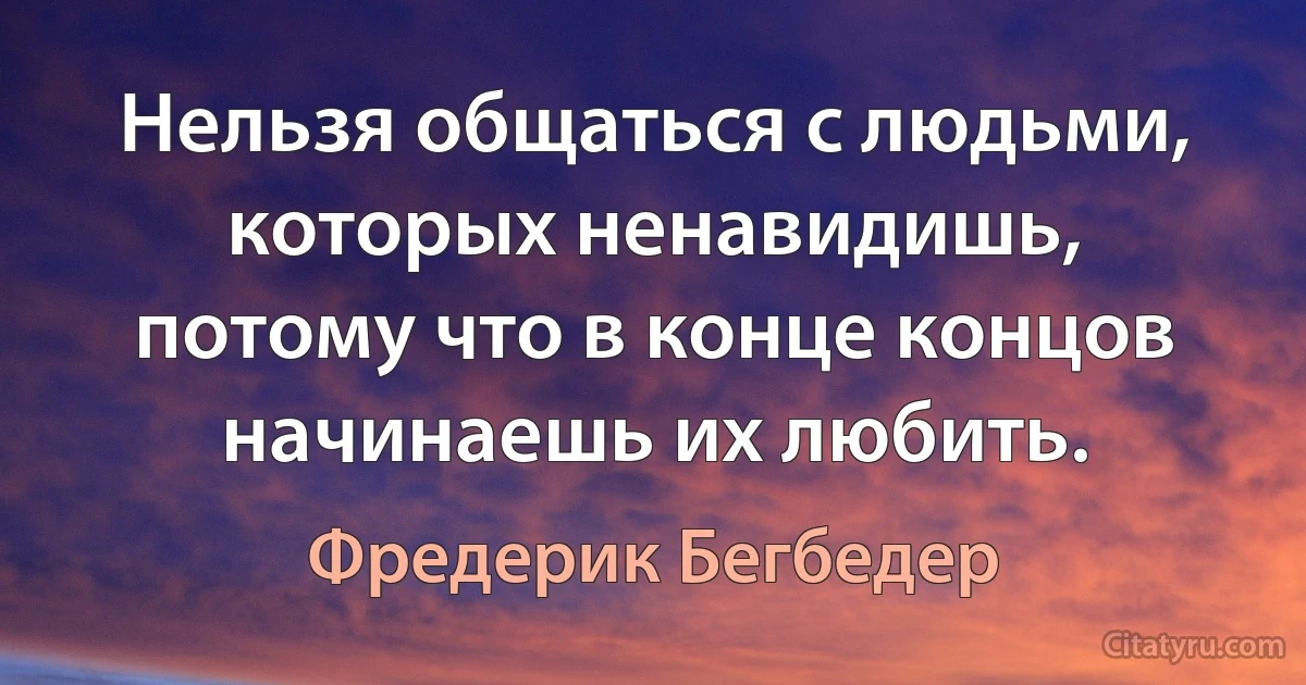 Нельзя общаться с людьми, которых ненавидишь, потому что в конце концов начинаешь их любить. (Фредерик Бегбедер)