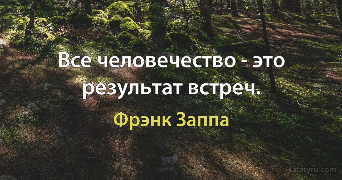 Все человечество - это результат встреч. (Фрэнк Заппа)