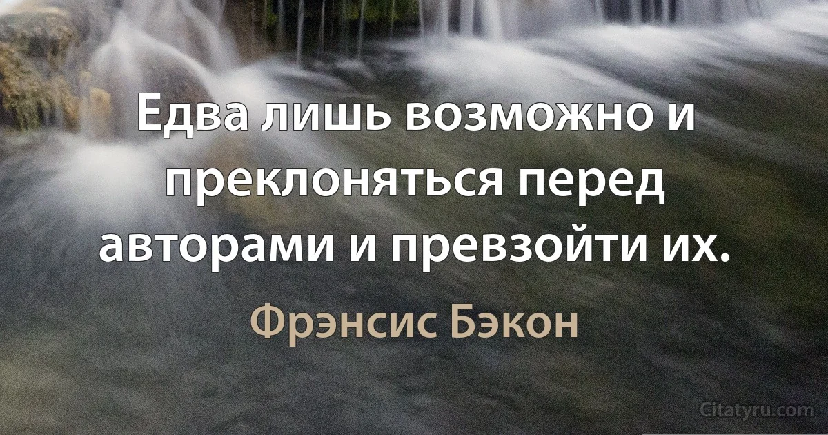 Едва лишь возможно и преклоняться перед авторами и превзойти их. (Фрэнсис Бэкон)