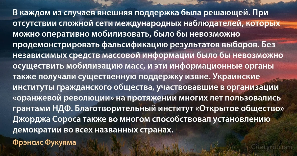 В каждом из случаев внешняя поддержка была решающей. При отсутствии сложной сети международных наблюдателей, которых можно оперативно мобилизовать, было бы невозможно продемонстрировать фальсификацию результатов выборов. Без независимых средств массовой информации было бы невозможно осуществить мобилизацию масс, и эти информационные органы также получали существенную поддержку извне. Украинские институты гражданского общества, участвовавшие в организации «оранжевой революции» на протяжении многих лет пользовались грантами НДФ. Благотворительный институт «Открытое общество» Джорджа Сороса также во многом способствовал установлению демократии во всех названных странах. (Фрэнсис Фукуяма)