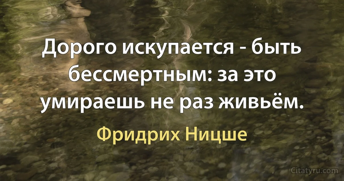 Дорого искупается - быть бессмертным: за это умираешь не раз живьём. (Фридрих Ницше)