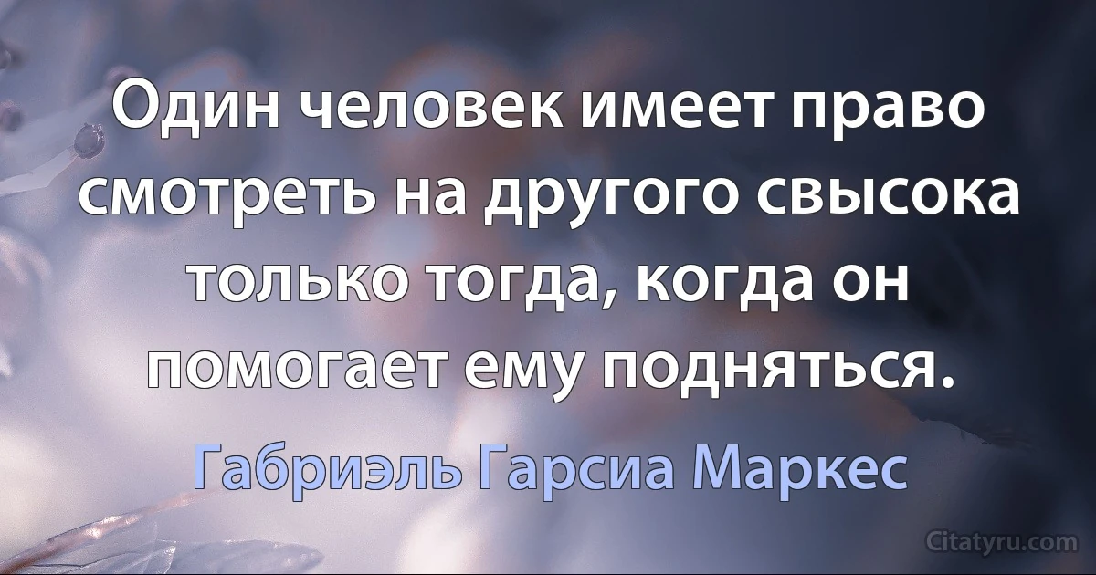 Один человек имеет право смотреть на другого свысока только тогда, когда он помогает ему подняться. (Габриэль Гарсиа Маркес)