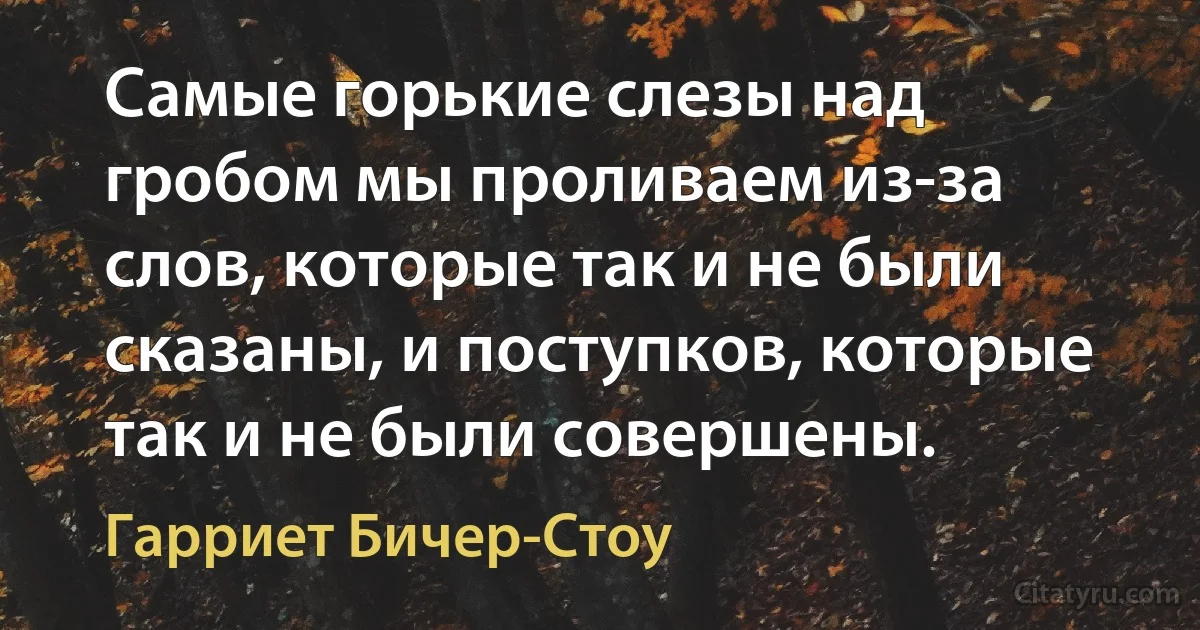 Самые горькие слезы над гробом мы проливаем из-за слов, которые так и не были сказаны, и поступков, которые так и не были совершены. (Гарриет Бичер-Стоу)