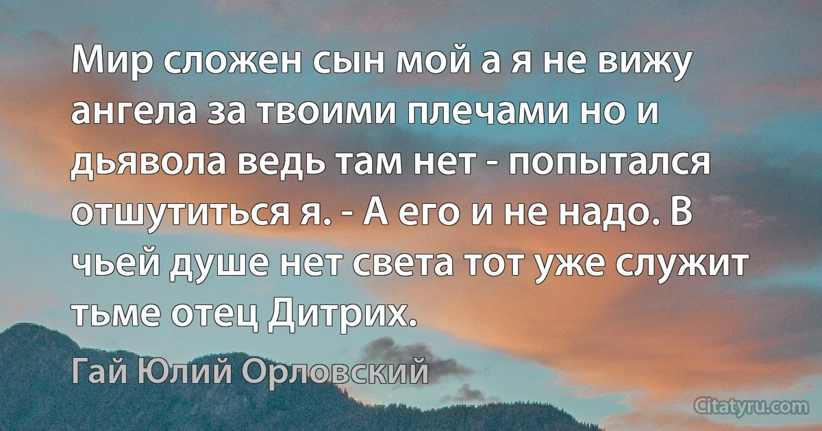 Мир сложен сын мой а я не вижу ангела за твоими плечами но и дьявола ведь там нет - попытался отшутиться я. - А его и не надо. В чьей душе нет света тот уже служит тьме отец Дитрих. (Гай Юлий Орловский)