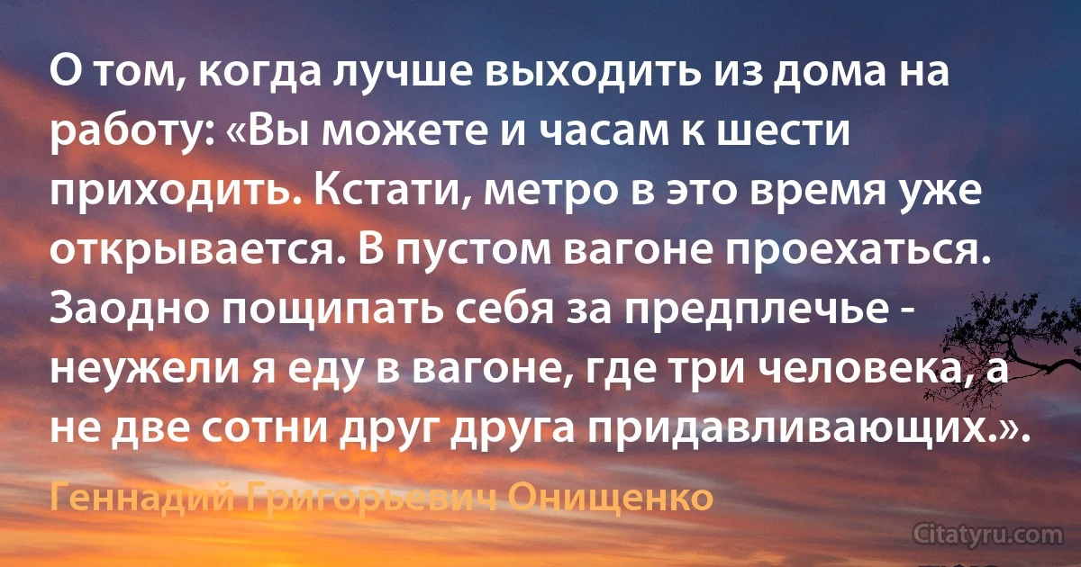 О том, когда лучше выходить из дома на работу: «Вы можете и часам к шести приходить. Кстати, метро в это время уже открывается. В пустом вагоне проехаться. Заодно пощипать себя за предплечье - неужели я еду в вагоне, где три человека, а не две сотни друг друга придавливающих.». (Геннадий Григорьевич Онищенко)