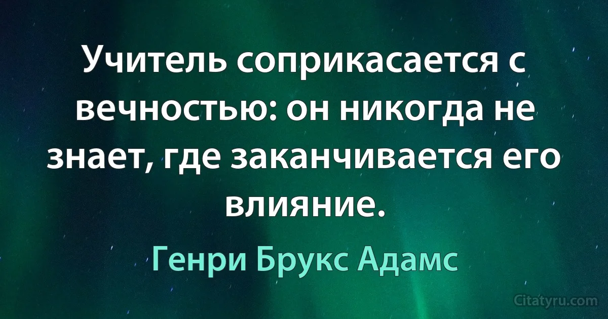 Учитель соприкасается с вечностью: он никогда не знает, где заканчивается его влияние. (Генри Брукс Адамс)