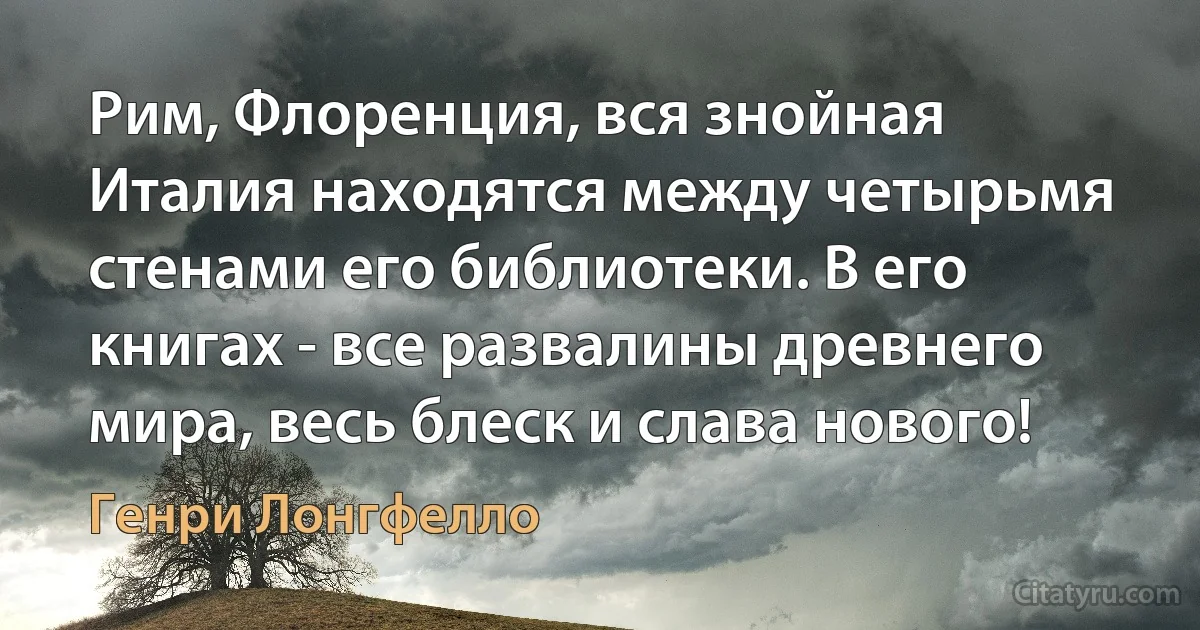 Рим, Флоренция, вся знойная Италия находятся между четырьмя стенами его библиотеки. В его книгах - все развалины древнего мира, весь блеск и слава нового! (Генри Лонгфелло)