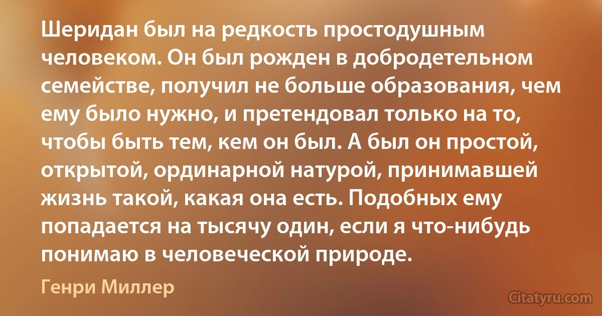 Шеридан был на редкость простодушным человеком. Он был рожден в добродетельном семействе, получил не больше образования, чем ему было нужно, и претендовал только на то, чтобы быть тем, кем он был. А был он простой, открытой, ординарной натурой, принимавшей жизнь такой, какая она есть. Подобных ему попадается на тысячу один, если я что-нибудь понимаю в человеческой природе. (Генри Миллер)