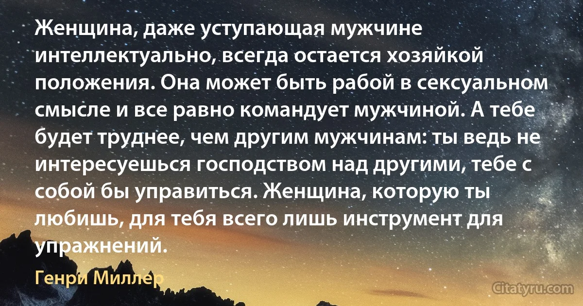 Женщина, даже уступающая мужчине интеллектуально, всегда остается хозяйкой положения. Она может быть рабой в сексуальном смысле и все равно командует мужчиной. А тебе будет труднее, чем другим мужчинам: ты ведь не интересуешься господством над другими, тебе с собой бы управиться. Женщина, которую ты любишь, для тебя всего лишь инструмент для упражнений. (Генри Миллер)