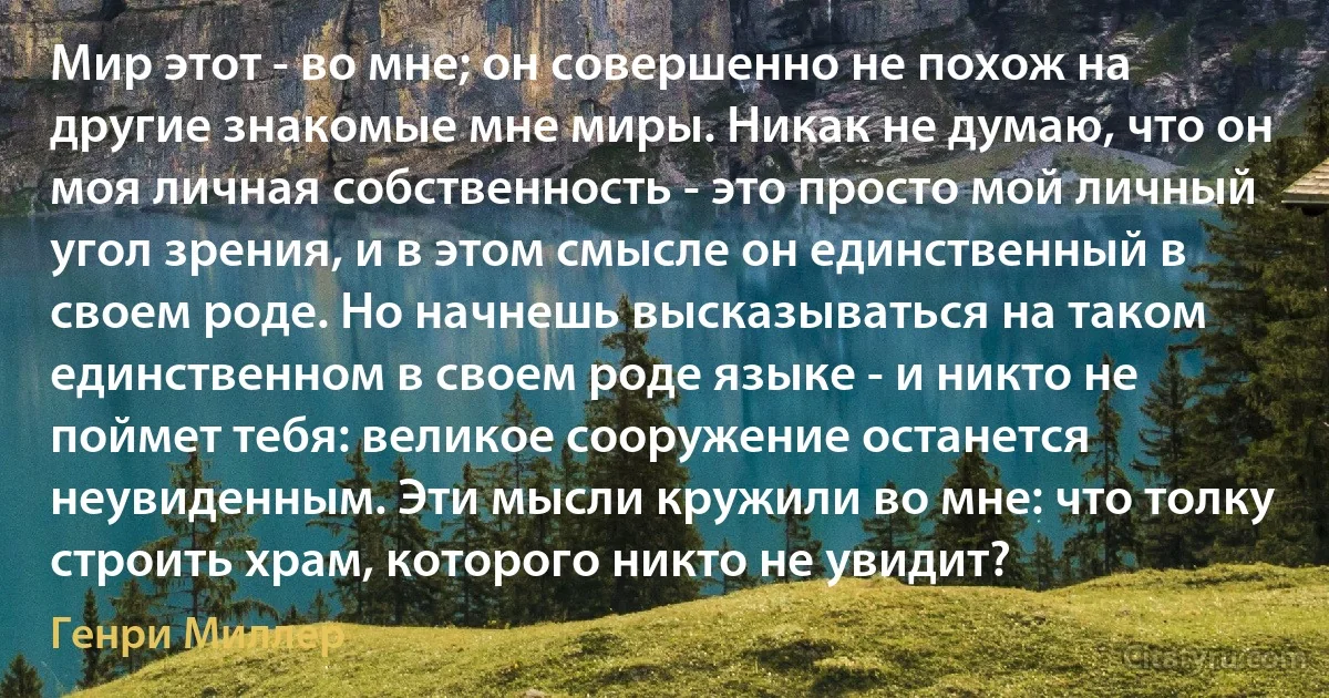 Мир этот - во мне; он совершенно не похож на другие знакомые мне миры. Никак не думаю, что он моя личная собственность - это просто мой личный угол зрения, и в этом смысле он единственный в своем роде. Но начнешь высказываться на таком единственном в своем роде языке - и никто не поймет тебя: великое сооружение останется неувиденным. Эти мысли кружили во мне: что толку строить храм, которого никто не увидит? (Генри Миллер)