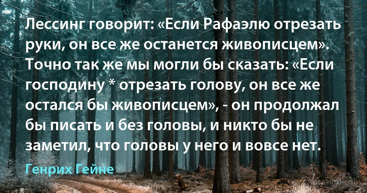 Лессинг говорит: «Если Рафаэлю отрезать руки, он все же останется живописцем». Точно так же мы могли бы сказать: «Если господину * отрезать голову, он все же остался бы живописцем», - он продолжал бы писать и без головы, и никто бы не заметил, что головы у него и вовсе нет. (Генрих Гейне)