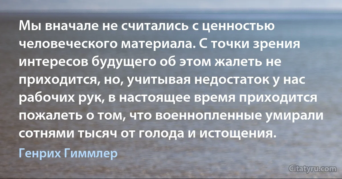 Мы вначале не считались с ценностью человеческого материала. С точки зрения интересов будущего об этом жалеть не приходится, но, учитывая недостаток у нас рабочих рук, в настоящее время приходится пожалеть о том, что военнопленные умирали сотнями тысяч от голода и истощения. (Генрих Гиммлер)