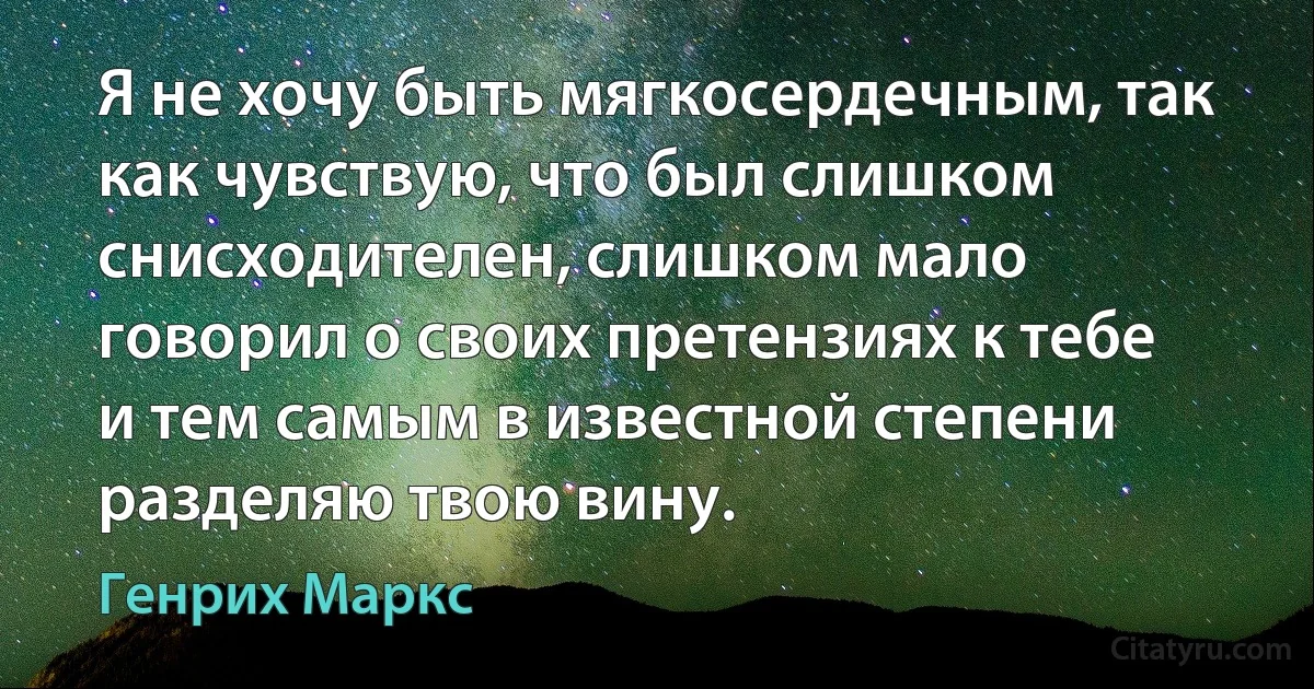 Я не хочу быть мягкосердечным, так как чувствую, что был слишком снисходителен, слишком мало говорил о своих претензиях к тебе и тем самым в известной степени разделяю твою вину. (Генрих Маркс)