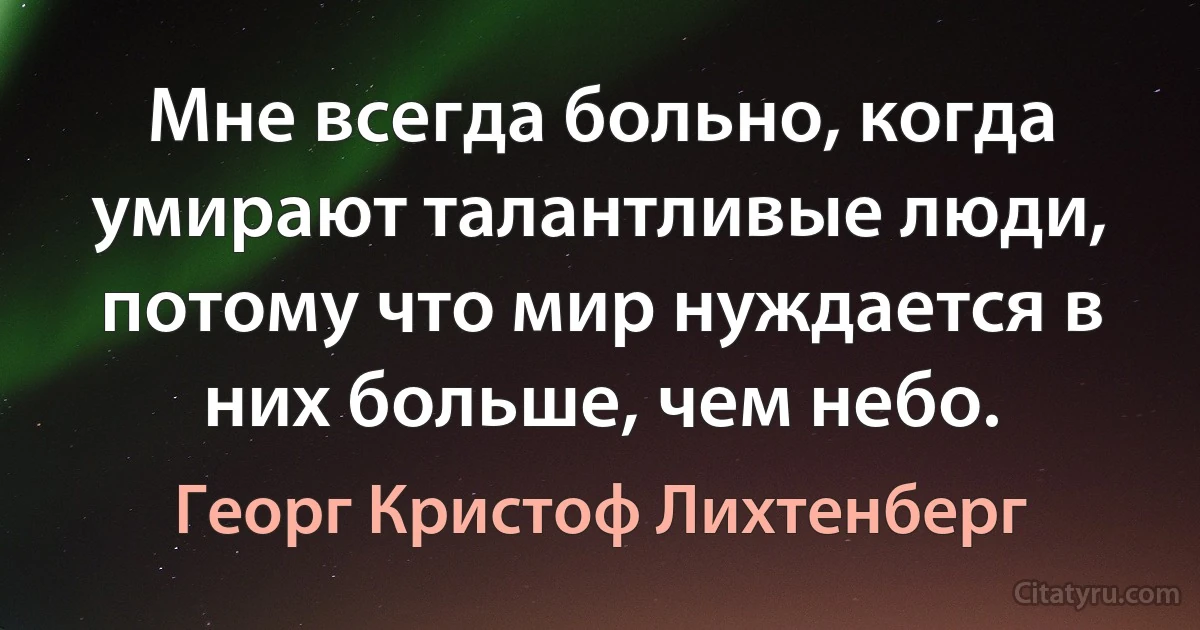 Мне всегда больно, когда умирают талантливые люди, потому что мир нуждается в них больше, чем небо. (Георг Кристоф Лихтенберг)