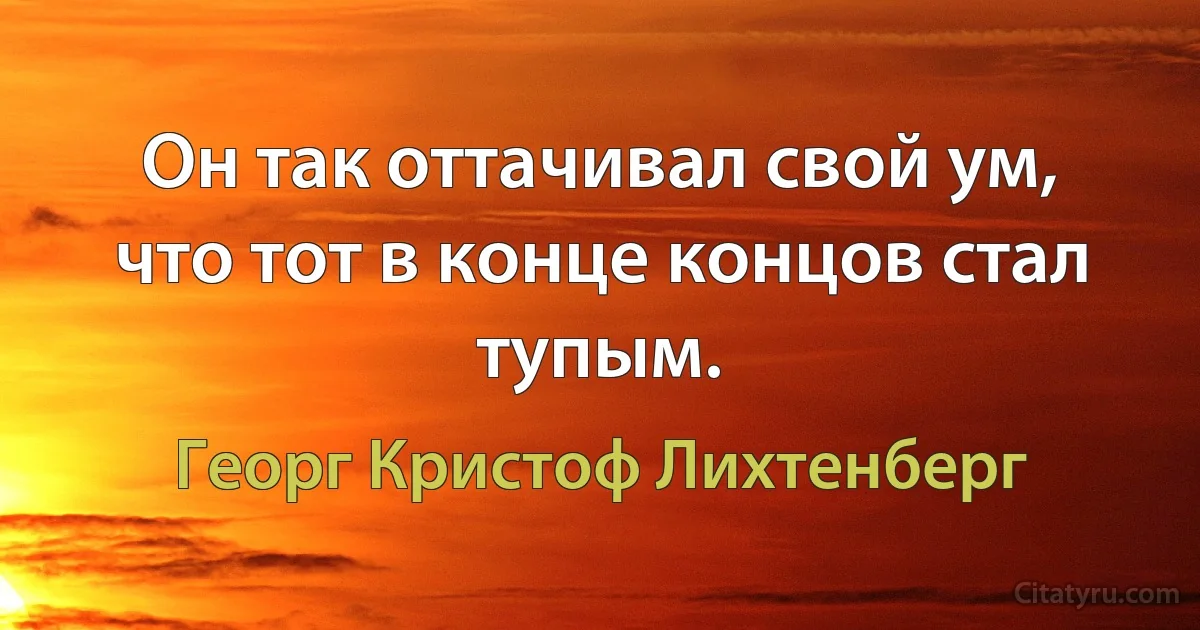 Он так оттачивал свой ум, что тот в конце концов стал тупым. (Георг Кристоф Лихтенберг)