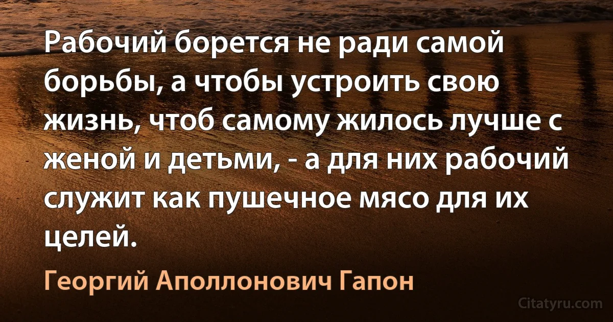 Рабочий борется не ради самой борьбы, а чтобы устроить свою жизнь, чтоб самому жилось лучше с женой и детьми, - а для них рабочий служит как пушечное мясо для их целей. (Георгий Аполлонович Гапон)