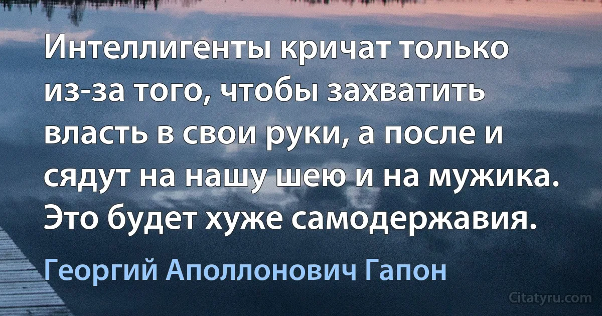 Интеллигенты кричат только из-за того, чтобы захватить власть в свои руки, а после и сядут на нашу шею и на мужика. Это будет хуже самодержавия. (Георгий Аполлонович Гапон)