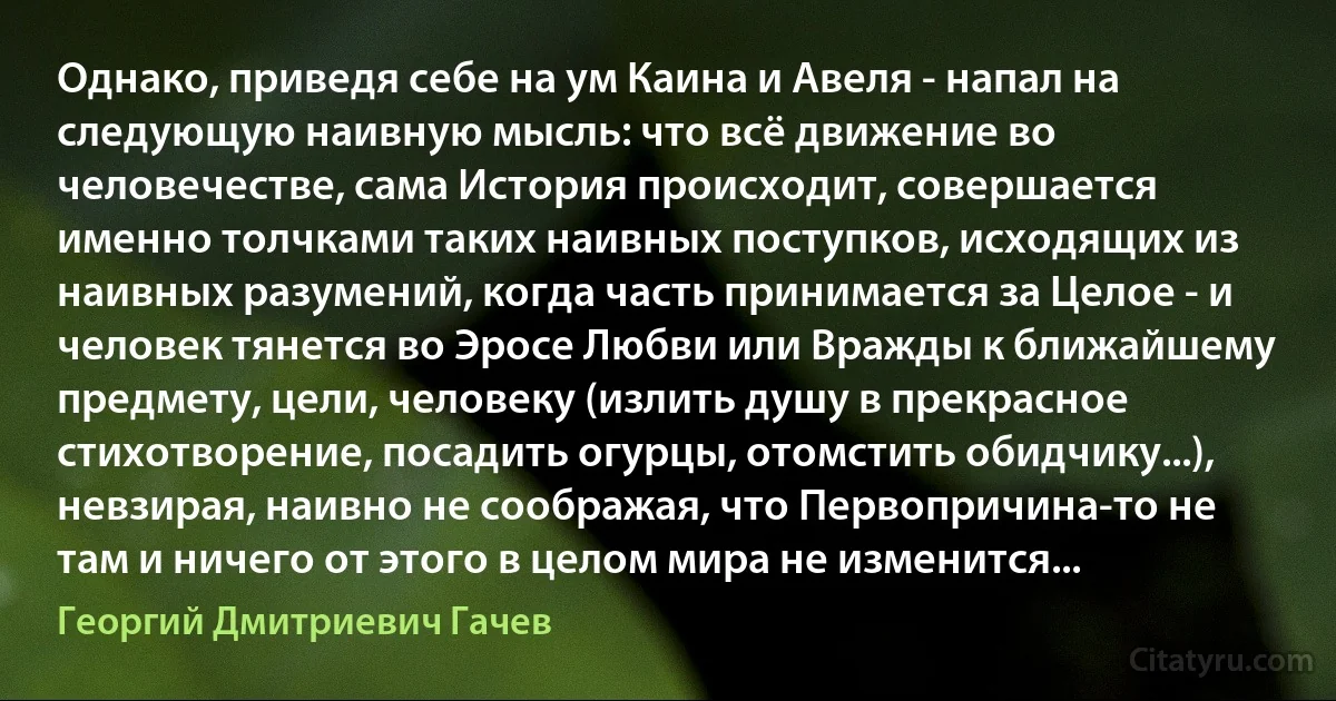 Однако, приведя себе на ум Каина и Авеля - напал на следующую наивную мысль: что всё движение во человечестве, сама История происходит, совершается именно толчками таких наивных поступков, исходящих из наивных разумений, когда часть принимается за Целое - и человек тянется во Эросе Любви или Вражды к ближайшему предмету, цели, человеку (излить душу в прекрасное стихотворение, посадить огурцы, отомстить обидчику...), невзирая, наивно не соображая, что Первопричина-то не там и ничего от этого в целом мира не изменится... (Георгий Дмитриевич Гачев)