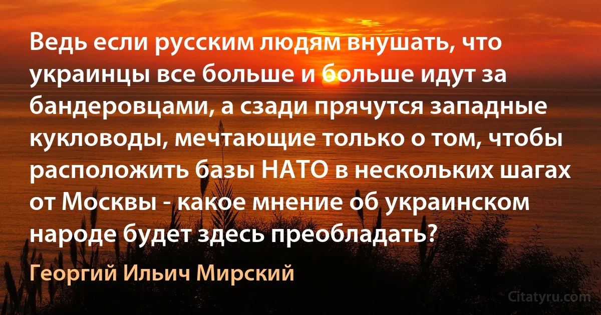 Ведь если русским людям внушать, что украинцы все больше и больше идут за бандеровцами, а сзади прячутся западные кукловоды, мечтающие только о том, чтобы расположить базы НАТО в нескольких шагах от Москвы - какое мнение об украинском народе будет здесь преобладать? (Георгий Ильич Мирский)