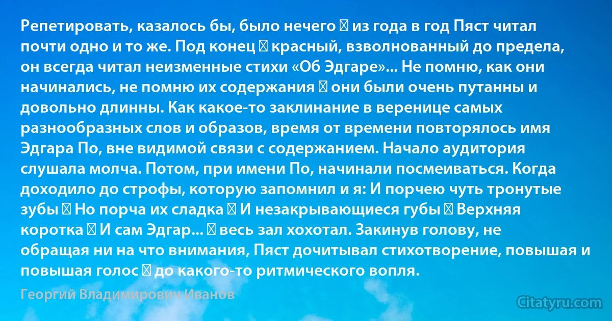 Репетировать, казалось бы, было нечего ― из года в год Пяст читал почти одно и то же. Под конец ― красный, взволнованный до предела, он всегда читал неизменные стихи «Об Эдгаре»... Не помню, как они начинались, не помню их содержания ― они были очень путанны и довольно длинны. Как какое-то заклинание в веренице самых разнообразных слов и образов, время от времени повторялось имя Эдгара По, вне видимой связи с содержанием. Начало аудитория слушала молча. Потом, при имени По, начинали посмеиваться. Когда доходило до строфы, которую запомнил и я: И порчею чуть тронутые зубы ― Но порча их сладка ― И незакрывающиеся губы ― Верхняя коротка ― И сам Эдгар... ― весь зал хохотал. Закинув голову, не обращая ни на что внимания, Пяст дочитывал стихотворение, повышая и повышая голос ― до какого-то ритмического вопля. (Георгий Владимирович Иванов)