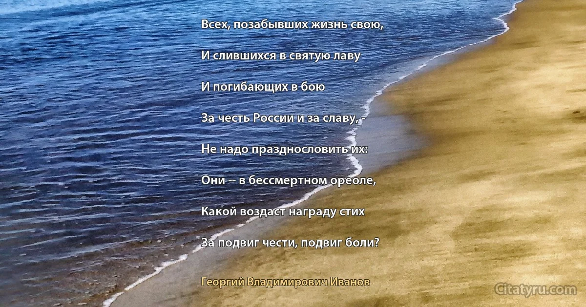 Всех, позабывших жизнь свою,

И слившихся в святую лаву

И погибающих в бою

За честь России и за славу, -

Не надо празднословить их:

Они -- в бессмертном ореоле,

Какой воздаст награду стих

За подвиг чести, подвиг боли? (Георгий Владимирович Иванов)