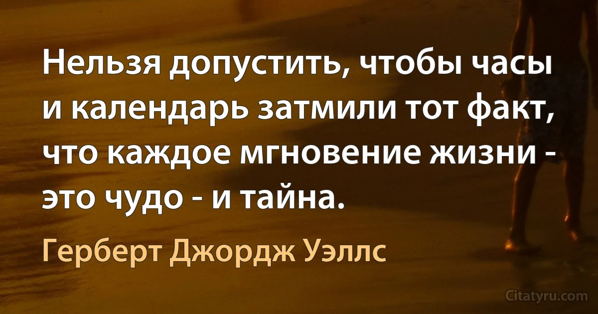 Нельзя допустить, чтобы часы и календарь затмили тот факт, что каждое мгновение жизни - это чудо - и тайна. (Герберт Джордж Уэллс)