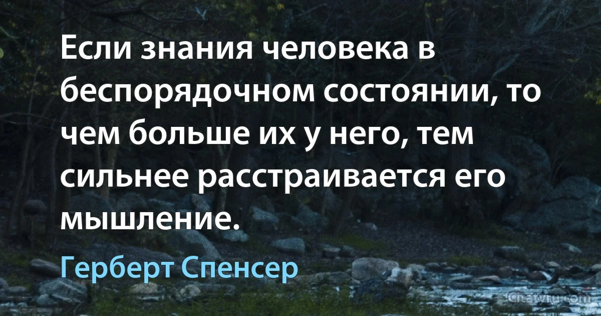 Если знания человека в беспорядочном состоянии, то чем больше их у него, тем сильнее расстраивается его мышление. (Герберт Спенсер)