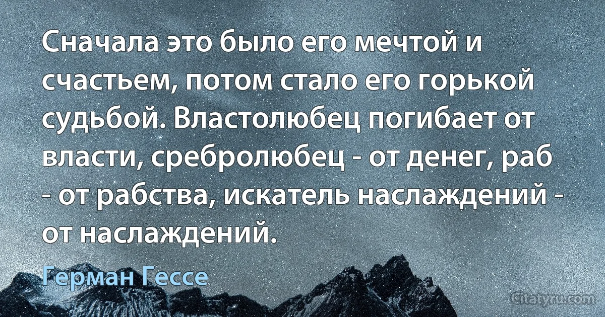 Сначала это было его мечтой и счастьем, потом стало его горькой судьбой. Властолюбец погибает от власти, сребролюбец - от денег, раб - от рабства, искатель наслаждений - от наслаждений. (Герман Гессе)