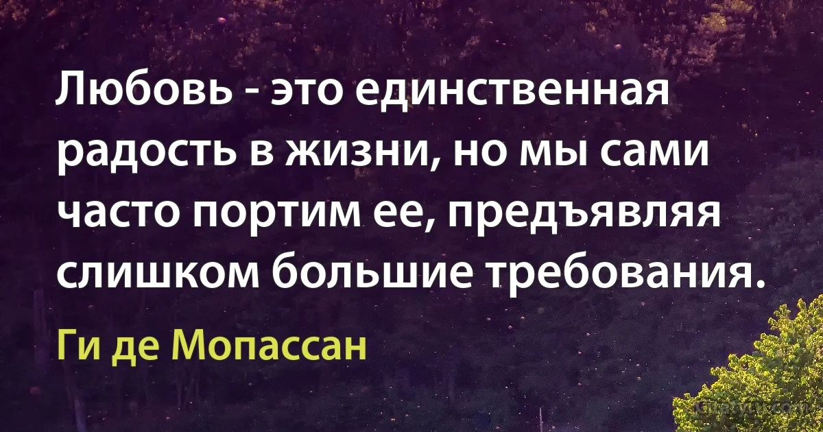 Любовь - это единственная радость в жизни, но мы сами часто портим ее, предъявляя слишком большие требования. (Ги де Мопассан)