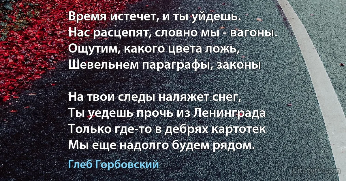 Время истечет, и ты уйдешь.
Нас расцепят, словно мы - вагоны.
Ощутим, какого цвета ложь,
Шевельнем параграфы, законы 

На твои следы наляжет снег,
Ты уедешь прочь из Ленинграда 
Только где-то в дебрях картотек
Мы еще надолго будем рядом. (Глеб Горбовский)