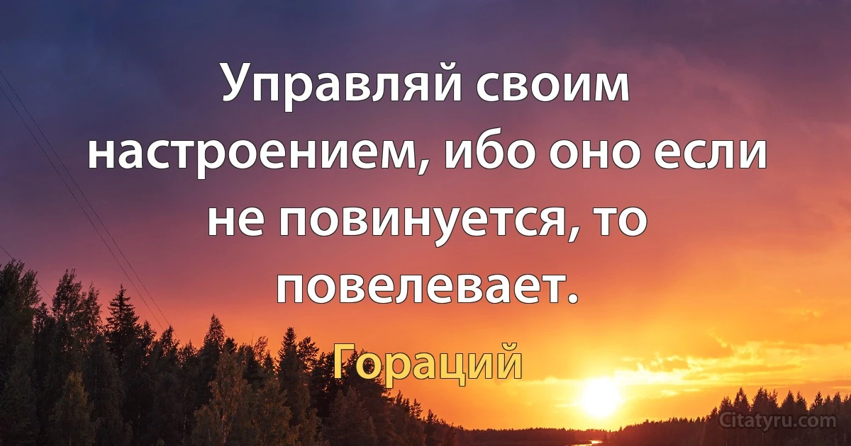 Управляй своим настроением, ибо оно если не повинуется, то повелевает. (Гораций)