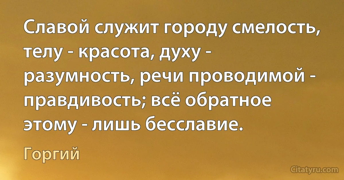 Славой служит городу смелость, телу - красота, духу - разумность, речи проводимой - правдивость; всё обратное этому - лишь бесславие. (Горгий)