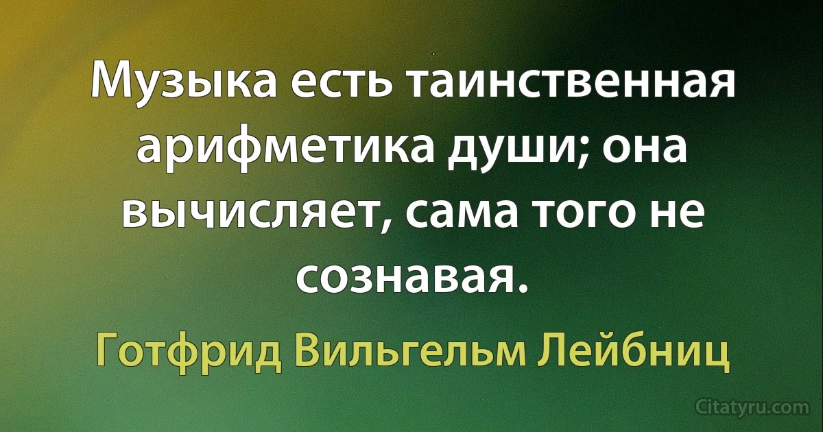 Музыка есть таинственная арифметика души; она вычисляет, сама того не сознавая. (Готфрид Вильгельм Лейбниц)