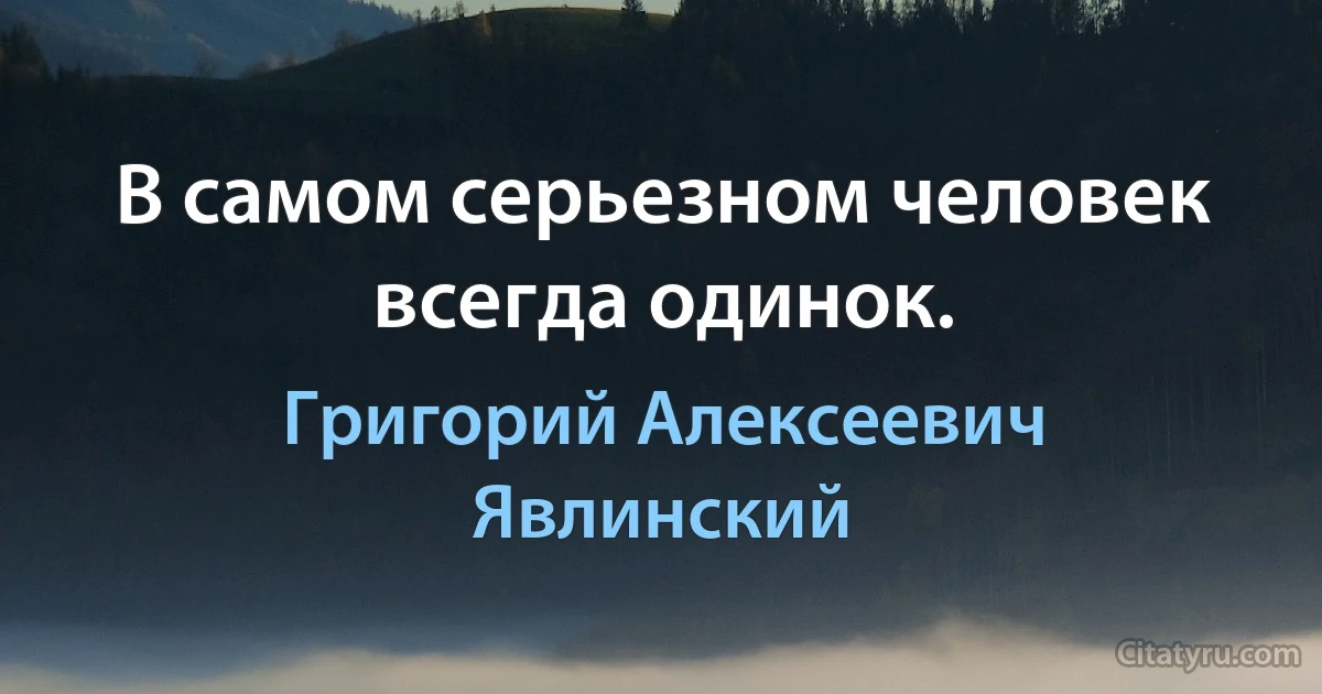 В самом серьезном человек всегда одинок. (Григорий Алексеевич Явлинский)