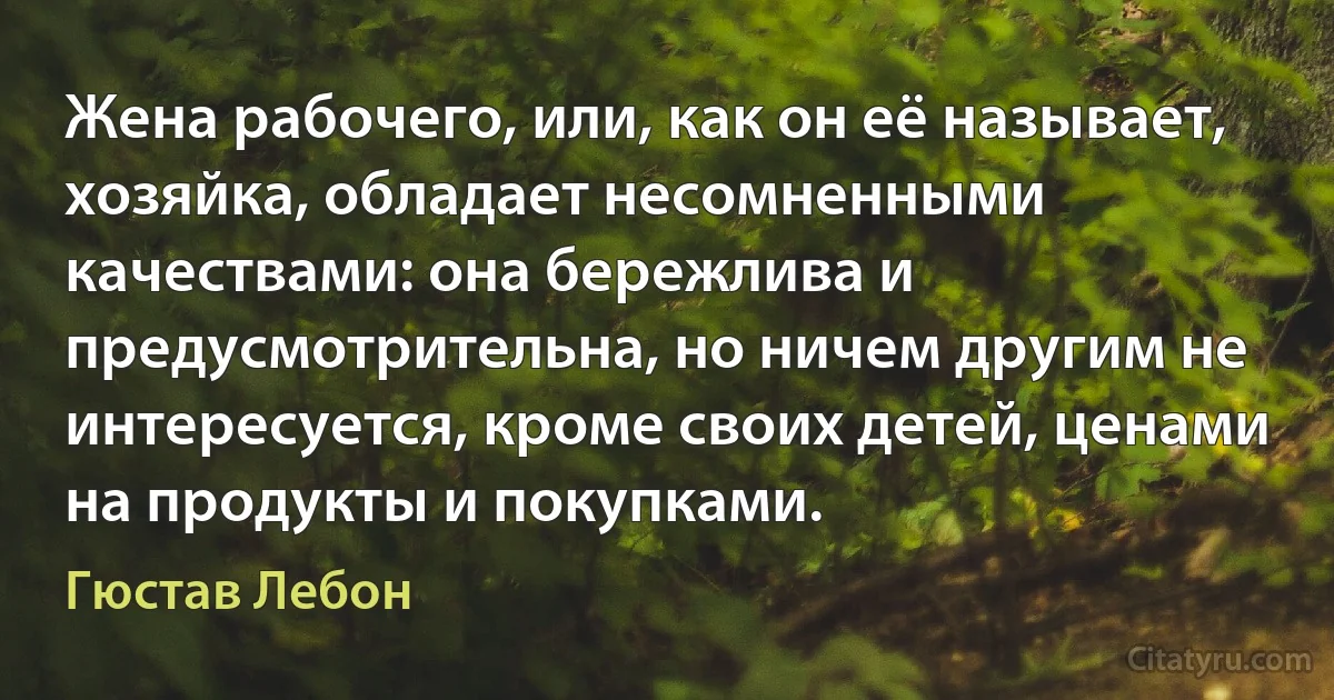 Жена рабочего, или, как он её называет, хозяйка, обладает несомненными качествами: она бережлива и предусмотрительна, но ничем другим не интересуется, кроме своих детей, ценами на продукты и покупками. (Гюстав Лебон)