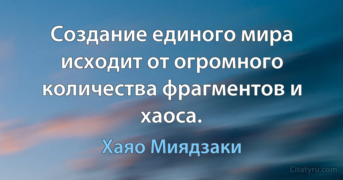 Создание единого мира исходит от огромного количества фрагментов и хаоса. (Хаяо Миядзаки)