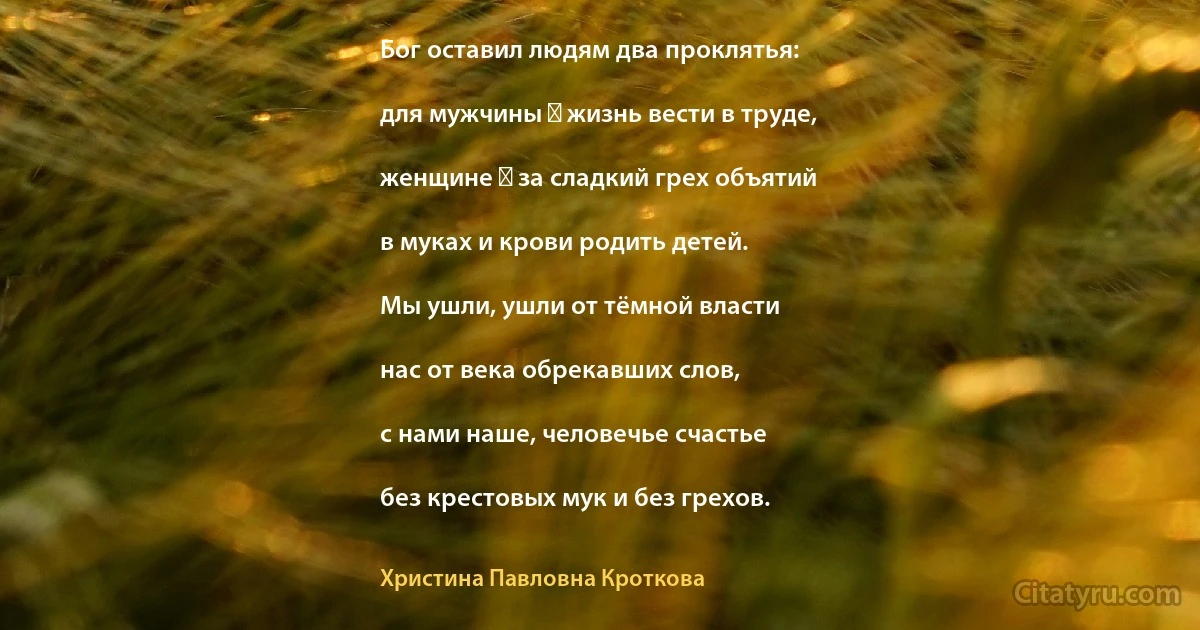 Бог оставил людям два проклятья:

для мужчины ― жизнь вести в труде,

женщине ― за сладкий грех объятий

в муках и крови родить детей.

Мы ушли, ушли от тёмной власти

нас от века обрекавших слов,

с нами наше, человечье счастье

без крестовых мук и без грехов. (Христина Павловна Кроткова)