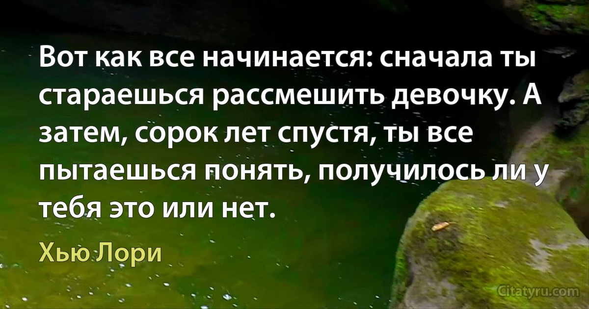 Вот как все начинается: сначала ты стараешься рассмешить девочку. А затем, сорок лет спустя, ты все пытаешься понять, получилось ли у тебя это или нет. (Хью Лори)