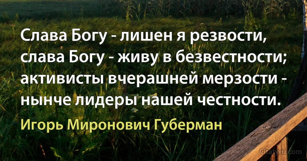 Слава Богу - лишен я резвости,
слава Богу - живу в безвестности;
активисты вчерашней мерзости -
нынче лидеры нашей честности. (Игорь Миронович Губерман)