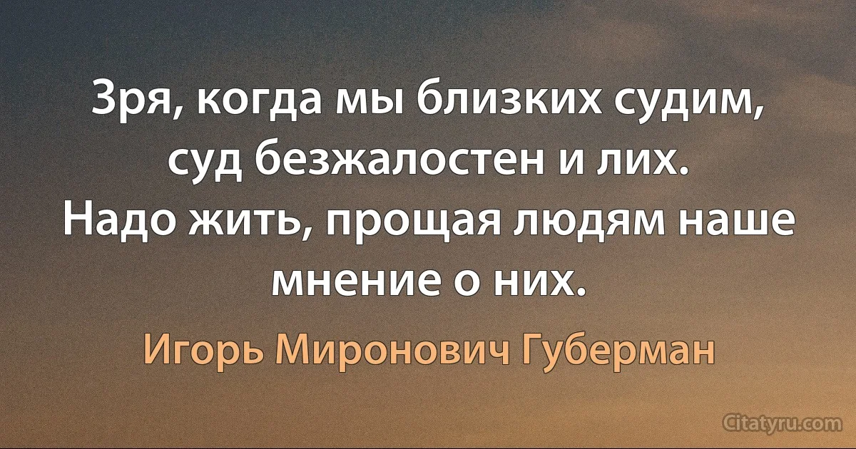 Зря, когда мы близких судим, суд безжалостен и лих.
Надо жить, прощая людям наше мнение о них. (Игорь Миронович Губерман)