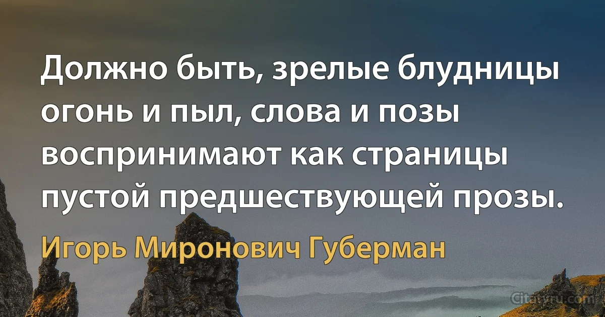 Должно быть, зрелые блудницы
огонь и пыл, слова и позы
воспринимают как страницы
пустой предшествующей прозы. (Игорь Миронович Губерман)