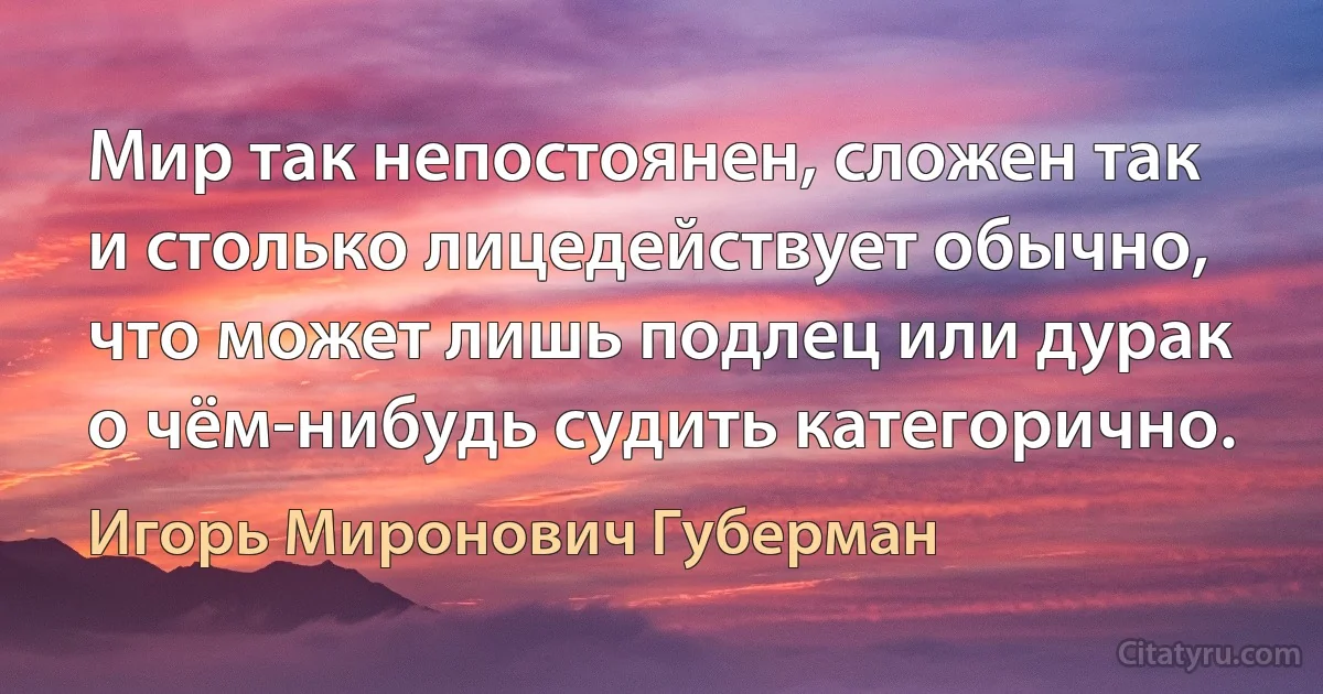 Мир так непостоянен, сложен так
и столько лицедействует обычно,
что может лишь подлец или дурак
о чём-нибудь судить категорично. (Игорь Миронович Губерман)