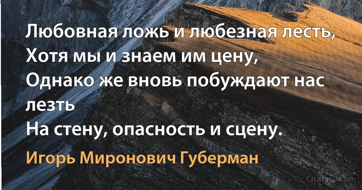 Любовная ложь и любезная лесть,
Хотя мы и знаем им цену,
Однако же вновь побуждают нас лезть
На стену, опасность и сцену. (Игорь Миронович Губерман)