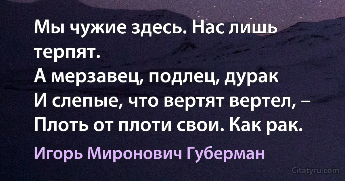 Мы чужие здесь. Нас лишь терпят.
А мерзавец, подлец, дурак
И слепые, что вертят вертел, –
Плоть от плоти свои. Как рак. (Игорь Миронович Губерман)