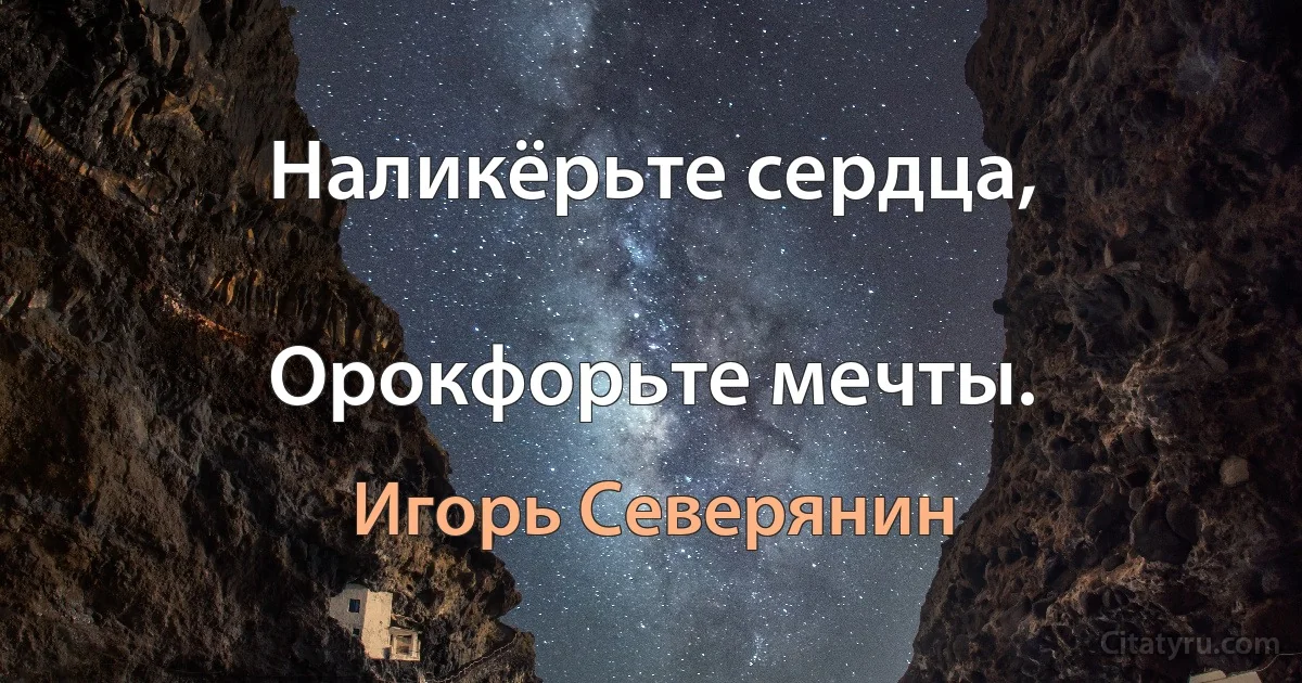 Наликёрьте сердца,

Орокфорьте мечты. (Игорь Северянин)