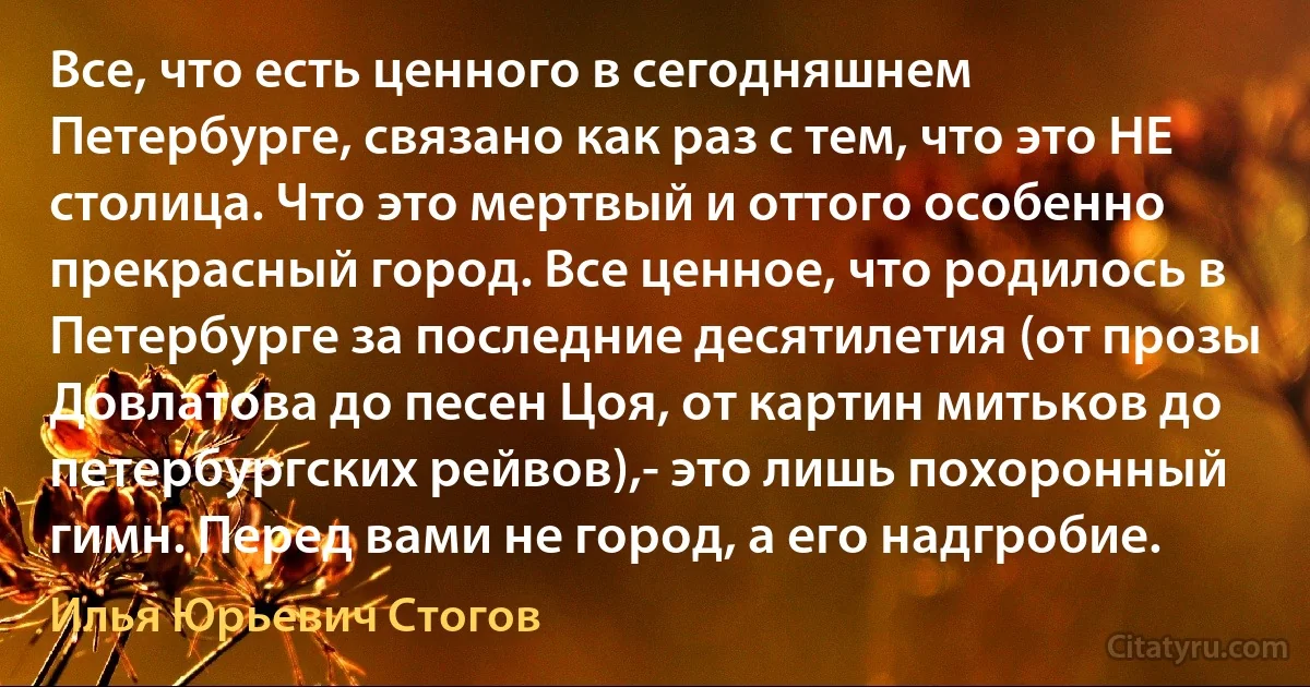 Все, что есть ценного в сегодняшнем Петербурге, связано как раз с тем, что это НЕ столица. Что это мертвый и оттого особенно прекрасный город. Все ценное, что родилось в Петербурге за последние десятилетия (от прозы Довлатова до песен Цоя, от картин митьков до петербургских рейвов),- это лишь похоронный гимн. Перед вами не город, а его надгробие. (Илья Юрьевич Стогов)