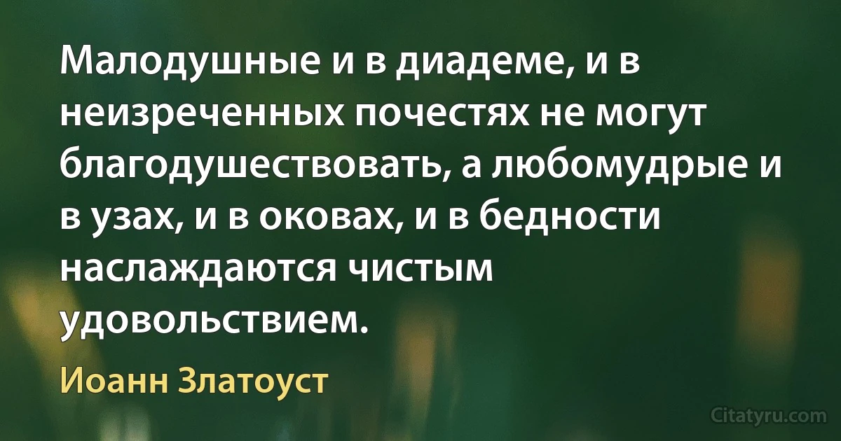 Малодушные и в диадеме, и в неизреченных почестях не могут благодушествовать, а любомудрые и в узах, и в оковах, и в бедности наслаждаются чистым удовольствием. (Иоанн Златоуст)