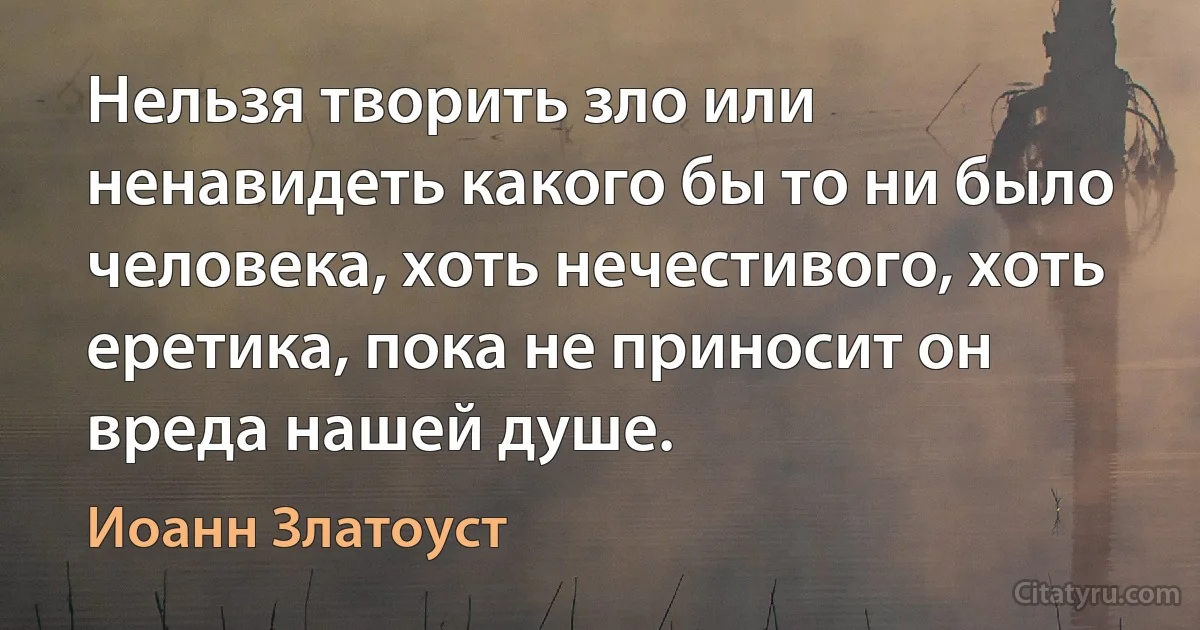 Нельзя творить зло или ненавидеть какого бы то ни было человека, хоть нечестивого, хоть еретика, пока не приносит он вреда нашей душе. (Иоанн Златоуст)